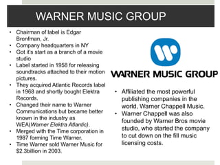 WARNER MUSIC GROUP
• Chairman of label is Edgar
Bronfman, Jr.
• Company headquarters in NY
• Got it’s start as a branch of a movie
studio
• Label started in 1958 for releasing
soundtracks attached to their motion
pictures.
• They acquired Atlantic Records label
in 1968 and shortly bought Elektra
Records.
• Changed their name to Warner
Communications but became better
known in the industry as
WEA(Warner Elektra Atlantic).
• Merged with the Time corporation in
1987 forming Time Warner.
• Time Warner sold Warner Music for
$2.3billion in 2003.
• Affiliated the most powerful
publishing companies in the
world, Warner Chappell Music.
• Warner Chappell was also
founded by Warner Bros movie
studio, who started the company
to cut down on the fill music
licensing costs.
 