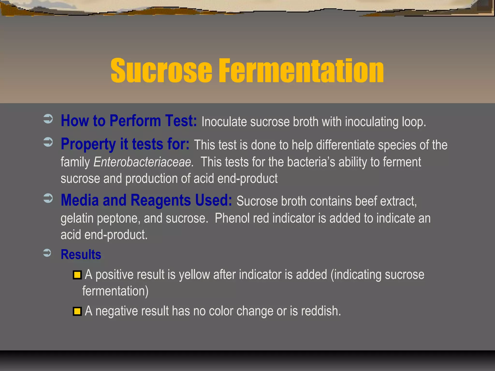 Sucrose Fermentation
 How to Perform Test: Inoculate sucrose broth with inoculating loop.
 Property it tests for: This test is done to help differentiate species of the
family Enterobacteriaceae. This tests for the bacteria’s ability to ferment
sucrose and production of acid end-product
 Media and Reagents Used: Sucrose broth contains beef extract,
gelatin peptone, and sucrose. Phenol red indicator is added to indicate an
acid end-product.
 Results
A positive result is yellow after indicator is added (indicating sucrose
fermentation)
A negative result has no color change or is reddish.
 