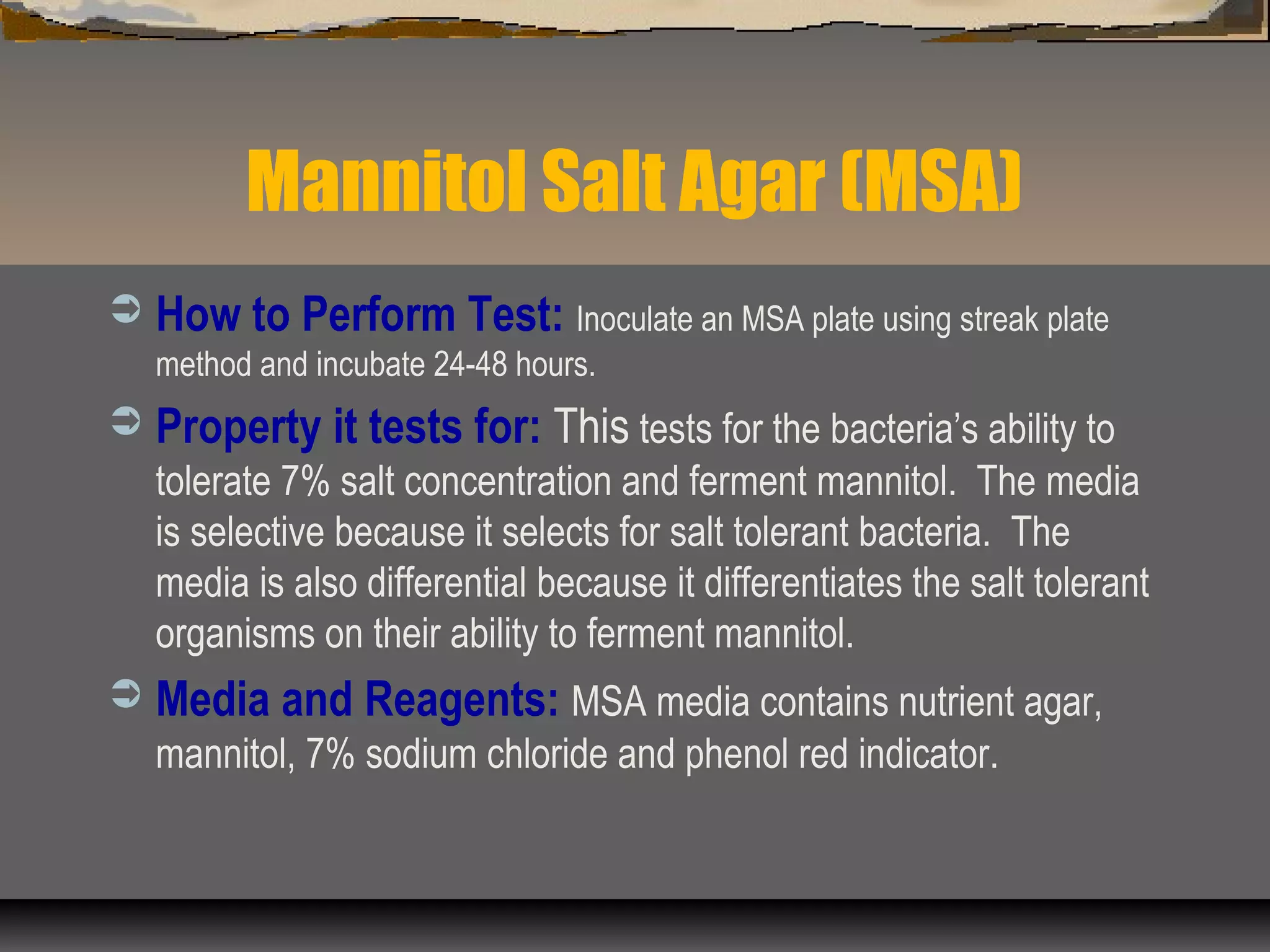 Mannitol Salt Agar (MSA)
 How to Perform Test: Inoculate an MSA plate using streak plate
method and incubate 24-48 hours.
 Property it tests for: This tests for the bacteria’s ability to
tolerate 7% salt concentration and ferment mannitol. The media
is selective because it selects for salt tolerant bacteria. The
media is also differential because it differentiates the salt tolerant
organisms on their ability to ferment mannitol.
 Media and Reagents: MSA media contains nutrient agar,
mannitol, 7% sodium chloride and phenol red indicator.
 