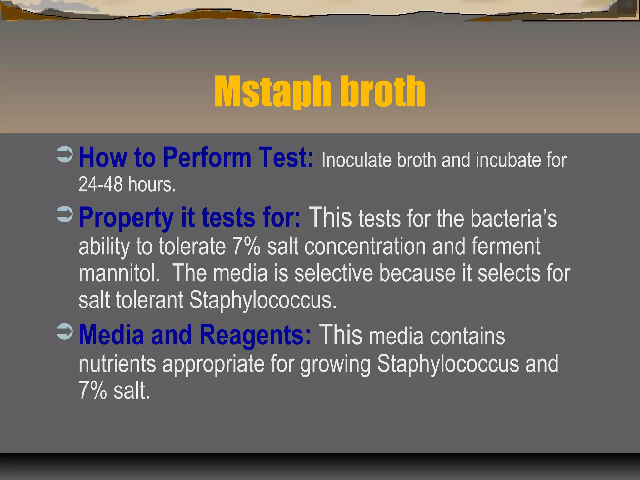 Mstaph broth
 How to Perform Test: Inoculate broth and incubate for
24-48 hours.
 Property it tests for: This tests for the bacteria’s
ability to tolerate 7% salt concentration and ferment
mannitol. The media is selective because it selects for
salt tolerant Staphylococcus.
 Media and Reagents: This media contains
nutrients appropriate for growing Staphylococcus and
7% salt.
 
