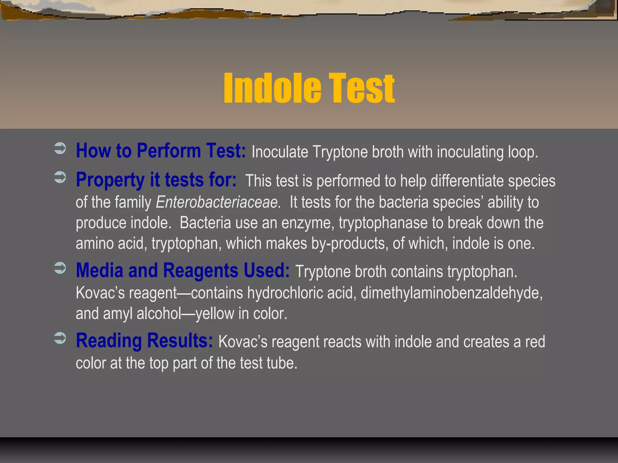 Indole Test
 How to Perform Test: Inoculate Tryptone broth with inoculating loop.
 Property it tests for: This test is performed to help differentiate species
of the family Enterobacteriaceae. It tests for the bacteria species’ ability to
produce indole. Bacteria use an enzyme, tryptophanase to break down the
amino acid, tryptophan, which makes by-products, of which, indole is one.
 Media and Reagents Used: Tryptone broth contains tryptophan.
Kovac’s reagent—contains hydrochloric acid, dimethylaminobenzaldehyde,
and amyl alcohol—yellow in color.
 Reading Results: Kovac’s reagent reacts with indole and creates a red
color at the top part of the test tube.
 