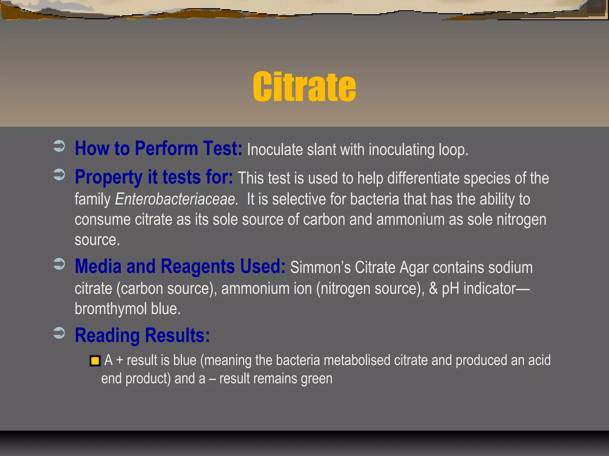 Citrate
 How to Perform Test: Inoculate slant with inoculating loop.
 Property it tests for: This test is used to help differentiate species of the
family Enterobacteriaceae. It is selective for bacteria that has the ability to
consume citrate as its sole source of carbon and ammonium as sole nitrogen
source.
 Media and Reagents Used: Simmon’s Citrate Agar contains sodium
citrate (carbon source), ammonium ion (nitrogen source), & pH indicator—
bromthymol blue.
 Reading Results:
A + result is blue (meaning the bacteria metabolised citrate and produced an acid
end product) and a – result remains green
 