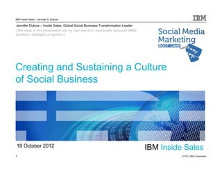 IBM Inside Sales – Jennifer D. Dubow

Jennifer Dubow – Inside Sales, Global Social Business Transformation Leader
(The views in this presentation are my own and don't necessarily represent IBM's
positions, strategies or opinions.)




Creating and Sustaining a Culture
of Social Business




18 October 2012                                                                    IBM Inside Sales
1                                                                                            © 2012 IBM Corporation
 