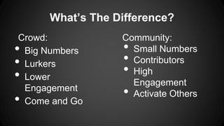What’s The Difference?
Crowd:
Big Numbers
Lurkers
Lower
Engagement
Come and Go

•
•
•

•

Community:
Small Numbers
Contrib...