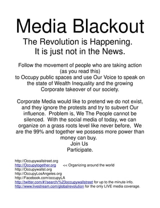 Media Blackout
    The Revolution is Happening.
      It is just not in the News.
  Follow the movement of people who are taking action
                    (as you read this)
to Occupy public spaces and use Our Voice to speak on
      the state of Wealth Inequality and the growing
            Corporate takeover of our society.

Corporate Media would like to pretend we do not exist,
  and they ignore the protests and try to subvert Our
   influence. Problem is, We The People cannot be
   silenced. With the social media of today, we can
 organize on a grass roots level like never before, We
are the 99% and together we possess more power than
                   money can buy.
                       Join Us
                      Participate.

http://Occupywallstreet.org
http://Occupytogether.org      << Organizing around the world
http://Occupywallst.org
http://OccupyLosAngeles.org
http://Facebook.com/occupyLA
http://twitter.com/#!/search/%23occupywallstreet for up to the minute info.
http://www.livestream.com/globalrevolution for the only LIVE media coverage.
 