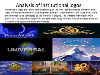 Analysis of institutional logos
Institutional logos are shown at the beginning of the films. good examples of Institutional
logos have celestial elements and enigmatic qualities, these elements are must if you want
the audience to be connected to the film that is playing. The creators of the logos main
objective is to draw the audience in and take them away from reality and also take them on
a journey and adventure inside there minds.

 