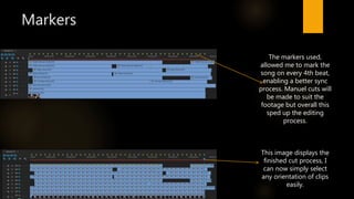 Markers
This image displays the
finished cut process, I
can now simply select
any orientation of clips
easily.
The markers used,
allowed me to mark the
song on every 4th beat,
enabling a better sync
process. Manuel cuts will
be made to suit the
footage but overall this
sped up the editing
process.
 