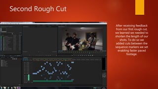 Second Rough Cut
After receiving feedback
from our first rough cut,
we learned we needed to
shorten the length of our
shots. To do so we
added cuts between the
sequence markers we set
enabling faster paced
footage.
 