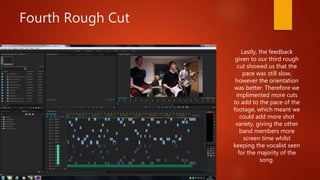 Fourth Rough Cut
Lastly, the feedback
given to our third rough
cut showed us that the
pace was still slow,
however the orientation
was better. Therefore we
implimented more cuts
to add to the pace of the
footage, which meant we
could add more shot
variety, giving the other
band members more
screen time whilst
keeping the vocalist seen
for the majority of the
song.
 