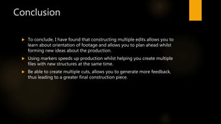 Conclusion
 To conclude, I have found that constructing multiple edits allows you to
learn about orientation of footage and allows you to plan ahead whilst
forming new ideas about the production.
 Using markers speeds up production whilst helping you create multiple
files with new structures at the same time.
 Be able to create multiple cuts, allows you to generate more feedback,
thus leading to a greater final construction piece.
 