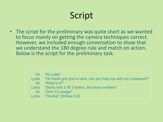 Script
• The script for the preliminary was quite short as we wanted
  to focus mainly on getting the camera techniques correct.
  However, we included enough conversation to show that
  we understand the 180 degree rule and match on action.
  Below is the script for the preliminary task.


           Ali   “Hi Lydia!”
         Lydia   “Oh thank god you‟re here, can you help me with my crossword?”
           Ali   “What is it?”
         Lydia   “Starts with a „B‟ 5 letters, the clue‟s emblem”
           Ali   “Ooh! It‟s badge!”
         Lydia   “Thanks!” [Writes it in]
 