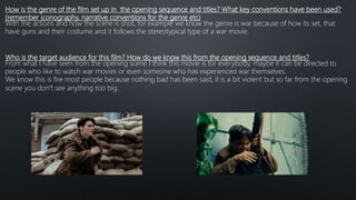 How is the genre of the film set up in the opening sequence and titles? What key conventions have been used?
(remember iconography, narrative conventions for the genre etc)
With the actions and how the scene is shot, for example we know the genre is war because of how its set, that
have guns and their costume and it follows the stereotypical type of a war movie.
Who is the target audience for this film? How do we know this from the opening sequence and titles?
From what I have seen from the opening scene I think this movie is for everybody, maybe it can be directed to
people who like to watch war movies or even someone who has experienced war themselves.
We know this is fire most people because nothing bad has been said, it is a bit violent but so far from the opening
scene you don’t see anything too big.
 