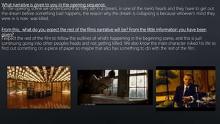 What narrative is given to you in the opening sequence.
In the opening scene we understand that they are in a dream, in one of the men's heads and they have to get out
the dream before something bad happens, the reason why the dream is collapsing is because whoever's mind they
were in is now was killed.
From this, what do you expect the rest of the films narrative will be? From the little information you have been
given?
I expect the rest of the film to follow the outlines of what's happening in the beginning scene, and this is just
continuing going into other peoples heads and not getting killed. We also know the main character risked his life to
find out something on a piece of paper so maybe that also has something to do with the rest of the film.
 