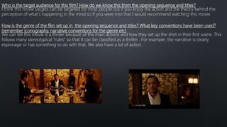 Who is the target audience for this film? How do we know this from the opening sequence and titles?
I think this movie targets can be targeted for most people but if you enjoy the action and the theory behind the
perception of what´s happening in the mind so if you were into that I would recommend watching this movie.
How is the genre of the film set up in the opening sequence and titles? What key conventions have been used?
(remember iconography, narrative conventions for the genre etc)
We can tell this movie is a thriller because of the main actions and how they set up the shot in their first scene. This
follows many stereotypical “rules” so that it can be classified as a thriller . For example, the narrative is clearly
espionage or has something to do with that. We also have a lot of action.
 