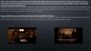 How many characters are introduced and what information do we know about them? What assumptions can you
make about these characters? How do we know this about them? (How has their representation been constructed
through the technical elements?)
We are introduced too four main characters, which are three men and one women, One of the men and women are
introduced as the “evil” ones because because they have guns pointed to one of the other men and is black mailing
other one to put his gun down or they shoot his friend.
Do you think this is a successful opening sequence and titles? Discuss.
I think that this scene is very effective because it challenges the person who is watching but also because the movie
a lot of action and the camera work, editing is all done very well and it doesn't’t look messy.
 