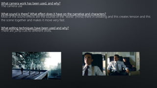 What camera work has been used, and why?
The camera use
What sound is there? What effect does it have on the narrative and characters?
Most of the sound effects are the sounds of the “world” (mind) there in breaking and this creates tension and this
the scene together and makes it move very fast.
What editing techniques have been used and why?
There are jump cuts to different shots,
 