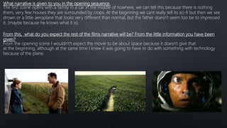 What narrative is given to you in the opening sequence.
The first scene opens with a family in a car in the middle of nowhere, we can tell this because there is nothing
them, very few houses they are surrounded by crops. At the beginning we cant really tell its sci-fi but then we see
drown or a little aeroplane that looks very different than normal, but the father doesn't seem too be to impressed
it, (maybe because he knows what it is).
From this, what do you expect the rest of the films narrative will be? From the little information you have been
given?
From the opening scene I wouldn't’t expect the movie to be about space because it doesn't give that
at the beginning, although at the same time I knew it was going to have to do with something with technology
because of the plane.
 