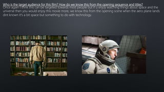 Who is the target audience for this film? How do we know this from the opening sequence and titles?
Once again I think this can be targeted towards most people but if u enjoy watching things about space and the
universe then you would enjoy this movie more, we know this from the opening scene when the aero plane lands
dint known it’s a bit space but something to do with technology.
 