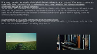 How many characters are introduced and what information do we know about them? What assumptions can you
make about these characters? How do we know this about them? (How has their representation been
constructed through the technical elements?)
We are shown with a family of three, a father and his two children (at the beginning we see an old man this could
have been the grandfather) we know that they live on a little farm in the middle of nowhere and from the
scene we still don't know why they are there or who exactly there are it gives us a but of mystery so that we
continue watching to know more.
Do you think this is a successful opening sequence and titles? Discuss.
I think that this is a good opening scene because it gives us a few idea and thoughts so we can understand the
but not too many and this leaves us thinking, it mysterirous.
 