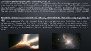 What did the opening sequences and titles all have in common?
The movies opening scene don’t let out too much information out out the film so it leaves the audience in a bit of
suspense so that they would want to watch till the end and find out what happens next. They also all, have a at least
than one character in the scene, none of the scenes have “nothing” in them they are all quite full and a lot is
All the films also seem to have a ”main” character or someone that is seen more during the first shot this is because
they want us to understand the character more so thst if anyting happens to them we feel more emotion towards it.
Where there any sequences and titles that were particularly different form the others and if so why do you think this
was?
I think that the genre that differs the most would have to be horror because the way that its filmed is very different
the way they might film the other films this is mostly because of the shot angles and movements, there are many
different ways to film a horror because you have to make the audience feel much more suspense and you have to
the audience watching feel scared (so that they wont joke about it). In other films, yes this is also important but not
serious.
 