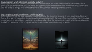 In your opinion which is the most successful and why?
In my opinion the most successful would have to be interstellar, this is because I love how the title sequence
give up much about the film. You can watch this opening scene and then not think it would be about space and
and the reality of things, and I feel like this makes it much more intresting for the audience.
In your opinion which is the least successful and why?
In my opinion I think the least successful would have to be the conjuring because its very predictable, like many
horror films are , its more of us (the audience) scaring ourselves with the hype of the movie rather than the actual
movie being too scary. Horror movies in general normally follow the same sequence with what happens because
the lack of creativity and this in my opinion just doesn't make it very interesting to watch.
 