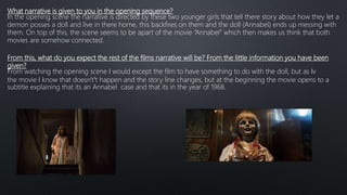 What narrative is given to you in the opening sequence?
In the opening scene the narrative is directed by these two younger girls that tell there story about how they let a
demon posses a doll and live in there home, this backfires on them and the doll (Annabel) ends up messing with
them. On top of this, the scene seems to be apart of the movie “Annabel” which then makes us think that both
movies are somehow connected.
From this, what do you expect the rest of the films narrative will be? From the little information you have been
given?
From watching the opening scene I would except the film to have something to do with the doll, but as Iv
the movie I know that doesn't’t happen and the story line changes, but at the beginning the movie opens to a
subtitle explaining that its an Annabel case and that its in the year of 1968.
 