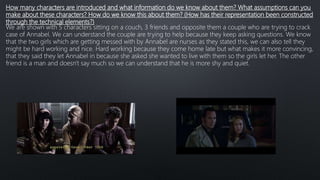 How many characters are introduced and what information do we know about them? What assumptions can you
make about these characters? How do we know this about them? (How has their representation been constructed
through the technical elements?)
We are shown with 5 characters sitting on a couch, 3 friends and opposite them a couple who are trying to crack
case of Annabel. We can understand the couple are trying to help because they keep asking questions. We know
that the two girls which are getting messed with by Annabel are nurses as they stated this, we can also tell they
might be hard working and nice. Hard working because they come home late but what makes it more convincing,
that they said they let Annabel in because she asked she wanted to live with them so the girls let her. The other
friend is a man and doesn't say much so we can understand that he is more shy and quiet.
 