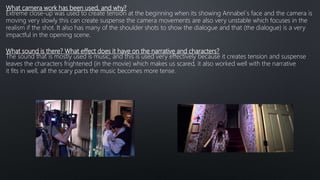 What camera work has been used, and why?
Extreme close-up was used to create tension at the beginning when its showing Annabel´s face and the camera is
moving very slowly this can create suspense the camera movements are also very unstable which focuses in the
realism if the shot. It also has many of the shoulder shots to show the dialogue and that (the dialogue) is a very
impactful in the opening scene.
What sound is there? What effect does it have on the narrative and characters?
The sound that is mostly used is music, and this is used very effectively because it creates tension and suspense
leaves the characters frightened (in the movie) which makes us scared, it also worked well with the narrative
it fits in well, all the scary parts the music becomes more tense.
 