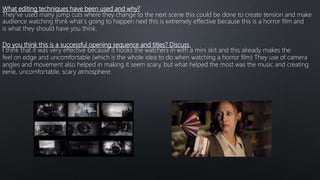 What editing techniques have been used and why?
They’ve used many jump cuts where they change to the next scene this could be done to create tension and make
audience watching think what´s going to happen next this is extremely effective because this is a horror film and
is what they should have you think.
Do you think this is a successful opening sequence and titles? Discuss.
I think that it was very effective because it hooks the watchers in with a mini skit and this already makes the
feel on edge and uncomfortable (which is the whole idea to do when watching a horror film) They use of camera
angles and movement also helped in making it seem scary, but what helped the most was the music and creating
eerie, uncomfortable, scary atmosphere.
 