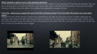 What narrative is given to you in the opening sequence.
In the opening scene we can understand that are in the middle of a war because of how they are dressed, they are
also carrying guns and wearing helmets, what what really gave us the ides that they were in war was the sudden
shooting. We also know this about the subtitles that appeared a couple of times.
From this, what do you expect the rest of the films narrative will be? From the little information you have been
given?
I expect the rest of the movie to have to do something to do with war because of how it ended. (although the
opening scene had to do with war) the end scene you see him running away from the people who tried to shoot
him (they thought he was the enemy) him running away could mean that he´s running from a little part of the war
he´s running to something much bigger.
 
