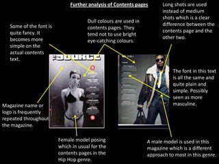 Further analysis of Contents pages       Long shots are used
                                                                       instead of medium
                                                                       shots which is a clear
                                      Dull colours are used in
   Some of the font is                                                 difference between the
                                      contents pages. They
   quite fancy. It                                                     contents page and the
                                      tend not to use bright
   becomes more                                                        other two.
                                      eye-catching colours.
   simple on the
   actual contents
   text.

                                                                            The font in this text
                                                                            is all the same and
                                                                            quite plain and
                                                                            simple. Possibly
                                                                            seen as more
Magazine name or                                                            masculine.
logo is frequently
repeated throughout
the magazine.

                         Female model posing                     A male model is used in this
                         which in usual for the                  magazine which is a different
                         contents pages in the                   approach to most in this genre.
                         Hip Hop genre.
 
