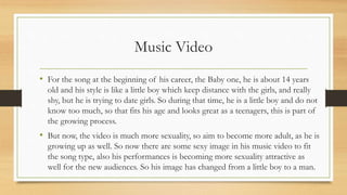 Music Video
• For the song at the beginning of his career, the Baby one, he is about 14 years
old and his style is like a little boy which keep distance with the girls, and really
shy, but he is trying to date girls. So during that time, he is a little boy and do not
know too much, so that fits his age and looks great as a teenagers, this is part of
the growing process.
• But now, the video is much more sexuality, so aim to become more adult, as he is
growing up as well. So now there are some sexy image in his music video to fit
the song type, also his performances is becoming more sexuality attractive as
well for the new audiences. So his image has changed from a little boy to a man.
 