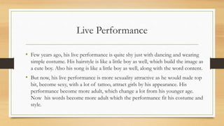 Live Performance
• Few years ago, his live performance is quite shy just with dancing and wearing
simple costume. His hairstyle is like a little boy as well, which build the image as
a cute boy. Also his song is like a little boy as well, along with the word content.
• But now, his live performance is more sexuality attractive as he would nude top
bit, become sexy, with a lot of tattoo, attract girls by his appearance. His
performance become more adult, which change a lot from his younger age.
Now his words become more adult which the performance fit his costume and
style.
 