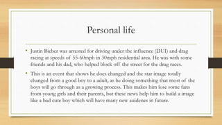 Personal life
• Justin Bieber was arrested for driving under the influence (DUI) and drag
racing at speeds of 55-60mph in 30mph residential area. He was with some
friends and his dad, who helped block off the street for the drag races.
• This is an event that shows he does changed and the star image totally
changed from a good boy to a adult, as he doing something that most of the
boys will go through as a growing process. This makes him lose some fans
from young girls and their parents, but these news help him to build a image
like a bad cute boy which will have many new auidenes in future.
 