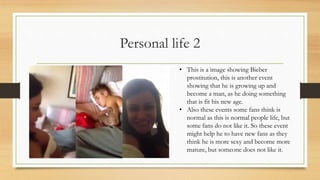 Personal life 2
• This is a image showing Bieber
prostitution, this is another event
showing that he is growing up and
become a man, as he doing something
that is fit his new age.
• Also these events some fans think is
normal as this is normal people life, but
some fans do not like it. So these event
might help he to have new fans as they
think he is more sexy and become more
mature, but someone does not like it.
 