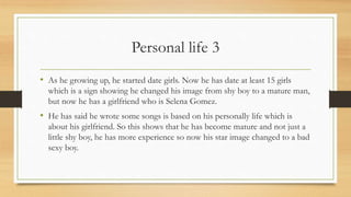 Personal life 3
• As he growing up, he started date girls. Now he has date at least 15 girls
which is a sign showing he changed his image from shy boy to a mature man,
but now he has a girlfriend who is Selena Gomez.
• He has said he wrote some songs is based on his personally life which is
about his girlfriend. So this shows that he has become mature and not just a
little shy boy, he has more experience so now his star image changed to a bad
sexy boy.
 