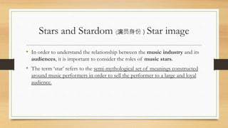 Stars and Stardom (演员身份）Star image
• In order to understand the relationship between the music industry and its
audiences, it is important to consider the roles of music stars.
• The term ‘star’ refers to the semi-mythological set of meanings constructed
around music performers in order to sell the performer to a large and loyal
audience.
 