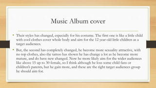 Music Album cover
• Their styles has changed, especially for his costume. The first one is like a little child
with cool clothes cover whole body and aim for the 12 year old little children as a
target audiences.
• But, the second has completely changed, he become more sexuality attractive, with
no top clothes, also the tattoo has shown he has change a lot as he become more
mature, and do have new changed. Now he more likely aim for the wider audiences
like above 15 up to 30 female, so I think although he loss some child fans or
children’s parents, but he gain more, and these are the right target audiences group
he should aim for.
 