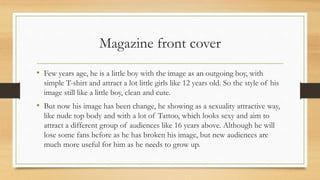 Magazine front cover
• Few years age, he is a little boy with the image as an outgoing boy, with
simple T-shirt and attract a lot little girls like 12 years old. So the style of his
image still like a little boy, clean and cute.
• But now his image has been change, he showing as a sexuality attractive way,
like nude top body and with a lot of Tattoo, which looks sexy and aim to
attract a different group of audiences like 16 years above. Although he will
lose some fans before as he has broken his image, but new audiences are
much more useful for him as he needs to grow up.
 