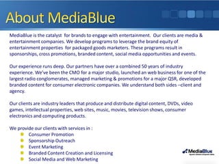 MediaBlue is the catalyst for brands to engage with entertainment. Our clients are media &
entertainment companies. We develop programs to leverage the brand equity of
entertainment properties for packaged goods marketers. These programs result in
sponsorships, cross promotions, branded content, social media opportunities and events.

Our experience runs deep. Our partners have over a combined 50 years of industry
experience. We’ve been the CMO for a major studio, launched an web business for one of the
largest radio conglomerates, managed marketing & promotions for a major QSR, developed
branded content for consumer electronic companies. We understand both sides –client and
agency.

Our clients are industry leaders that produce and distribute digital content, DVDs, video
games, intellectual properties, web sites, music, movies, television shows, consumer
electronics and computing products.

We provide our clients with services in :
        Consumer Promotion
        Sponsorship Outreach
        Event Marketing
        Branded Content Creation and Licensing
        Social Media and Web Marketing
 