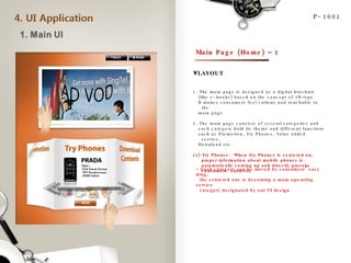 LAYOUT P-1001 Main Page (Home) – 1 1. The main page is designed as a digital brochure  (like e-books) based on the concept of 3D type.  It makes consumers feel curious and touchable to the main page 2. The main page consists of several categories and  each category hold its theme and different functions such as Promotion, Try Phones, Value added service,  Download etc. ex) Try Phones:  When Try Phones is centered on, proper information about mobile phones is automatically coming up and directly provoke consumers’ curiosity. Each category can be moved by consumers’ easy drag,    the centered one is becoming a main operating service    category designated by our UI design AD VOD 
