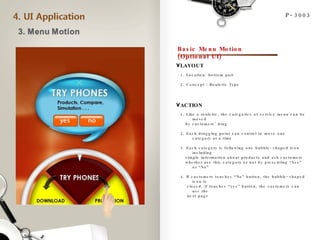P-3003 Basic Menu Motion (Optional UI) LAYOUT ACTION 1. Location: bottom part 2. Concept : Roulette Type 1. Like a roulette, the categories of service menu can be moved  by customers’ drag 2. Each dragging point can control to move one category at a time 3. Each category is following one bubble-shaped icon including simple information about products and ask customers  whether use this category or not by presenting “Yes” or “No” 4. If customers touches “No” button, the bubble-shaped icon is closed, if touches “yes” button, the customers can use the  next page 