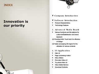 Company Introduction Software Introduction Product Characteristics Technology Features 3. Advanced Media Board Various functions and Simulations for    customers’ satisfaction and brand    exposure (2) Providing Multi-Touch tech for effective    UI Design (3) Faster processing 3D engine for the    utilization of various contents 4. UI Application Main UI Page conversing motion Menu Motion Promotion Menu UI Try phone Menu UI Value Added Service Download Contents Innovation is  our priority  
