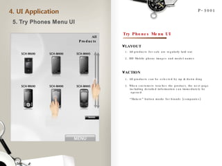 All Products P-5001 Try Phones Menu UI LAYOUT ACTION 1. All products can be selected by up & down drag 2. When customers touches the product, the next page  including detailed information can immediately be opened “ Makers” button marks for brands (companies) 1. All products for sale are regularly laid out 2. HD Mobile phone images and model names 