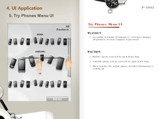 P-5002 All Products 1. According to brands (Companies), each layer displays  all products of each company respectively  LAYOUT ACTION 1. Brands can be selected by up & down drag 2. A mobile phone can be selected by right & left drag 3. When touches the mobile phone, detailed information is  coming up  Try Phones Menu UI 