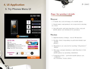 P-5007 Page for product details 1. It marks the selected image of a mobile phone 2. Brand names and products are respectively showing as a icon 3. Specifications and main functions of the selected  mobile phone are introduced to customers Layout Action 1. Implementation of Image- based VR function 2. Flexible choice depending on preferred brands and mobile  phones 3. All products are selected by touching “All products” button 4. This page strongly introduces main functions of the selected  mobile phone by operating simulations 5. Comparison Zone - preferred mobile phones are compared  for customers’ better choice  1 2 3 4 5 