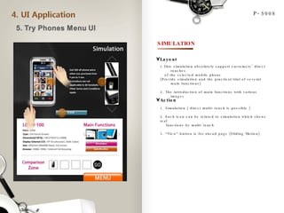 P-5008 SIMULATION 1.This simulation absolutely support customers’ direct touches  of the selected mobile phone  (Provide simulation and the practical trial of several main functions) 2. The introduction of main functions with various images Layout Action 1. Simulation ( direct multi-touch is possible ) 2. Each icon can be related to simulation which shows real functions by multi-touch 3. “View” button is for ahead page (Sliding Motion) 1 2 3 