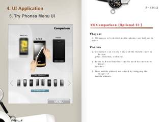 P-5012 VR Comparison (Optional UI ) 1. VR images of selected mobile phones are laid out in order Layout Action 1. Customers can clearly check all the details such as design,  price, function, color etc. 2. Zoom in & out functions can be used by customers direct touches 3. More mobile phones are added by dragging the images of  mobile phones 