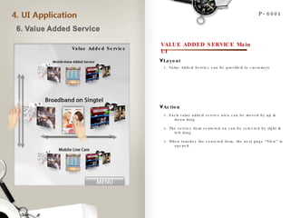 Value Added Service P-6001 VALUE ADDED SERVICE Main UI 1. Value Added Service can be provided to customers  Layout Action 1. Each value added service area can be moved by up & down drag 2. The service item centered on can be selected by right & left drag 3. When touches the centered item, the next page “View” is opened 