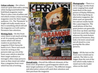Colour scheme – the colours
used are quite dark with a strong
white background behind the
bold black magazine name.
There is also a mix of yellow and
red which creates a busy exciting
magazine cover for their target
audience, 13+. The ‘Paramore’ in
bright red really stands out as
this is something which will sell
the magazine as it will catch a
Paramore fans attention.
Photography – There is a
lot of images on this front
cover ranging from small
band shots to the main
picture of Hayley Williams.
Due to Kerrang being an
alternative magazine, the
shots used are generally
live and not studio based
like a pop magazine. The
small photos of the free
giant posters are generally
mid close up shots and they
look very much like a band
whereas the main feature
pictures of Paramore, they
look a lot more casual and
not all stood in a row
posing like the other
pictures.
Writing Style – On this front
cover there is not much writing
at all. It is mainly just band
names which will attract
readers to purchase this
magazine if their favourite
band is in it. There isn’t much
room for writing as the
pictures take up a lot of the
front cover which is ideal for
their target audience as
teenagers often enjoy pictures
more as they stand out rather
than a magazine front cover
which has lots of writing.
Fonts – All the text on the
front cover is bold and in
capitals. The title is a lot
bigger than the rest of the
text which really makes it
stand out to the reader
when on the shelf.
Overall style – Overall the different elements of the
front cover all produce a good magazine which suits
their target audience of 13 years+. The different images
and alternative colours will catch their attention and
then purchase the magazine
 